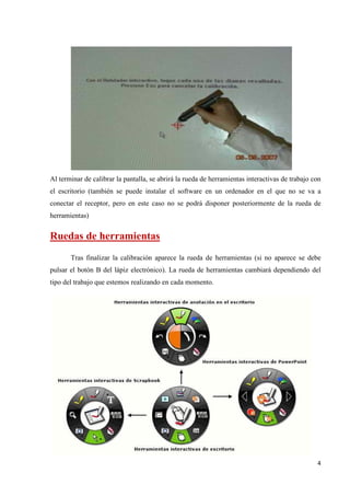 Al terminar de calibrar la pantalla, se abrirá la rueda de herramientas interactivas de trabajo con
el escritorio (también se puede instalar el software en un ordenador en el que no se va a
conectar el receptor, pero en este caso no se podrá disponer posteriormente de la rueda de
herramientas)

Ruedas de herramientas
Tras finalizar la calibración aparece la rueda de herramientas (si no aparece se debe
pulsar el botón B del lápiz electrónico). La rueda de herramientas cambiará dependiendo del
tipo del trabajo que estemos realizando en cada momento.

4

 