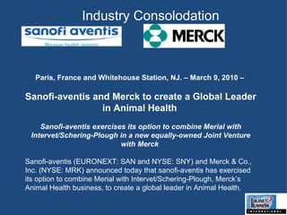 Paris, France and Whitehouse Station, NJ. – March 9, 2010 –  Sanofi-aventis and Merck to create a Global Leader in Animal Health   Sanofi-aventis exercises its option to combine Merial with Intervet/Schering-Plough in a new equally-owned Joint Venture with Merck  Sanofi-aventis (EURONEXT: SAN and NYSE: SNY) and Merck & Co., Inc. (NYSE: MRK) announced today that sanofi-aventis has exercised its option to combine Merial with Intervet/Schering-Plough, Merck’s Animal Health business, to create a global leader in Animal Health.  Industry Consolodation 