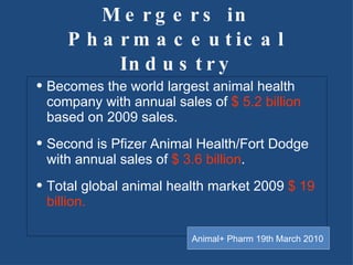 Mergers in Pharmaceutical Industry Becomes the world largest animal health company with annual sales of  $ 5.2 billion  based on 2009 sales.  Second is Pfizer Animal Health/Fort Dodge with annual sales of  $ 3.6 billion . Total global animal health market 2009  $ 19 billion. Animal+ Pharm 19th March 2010 