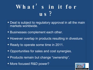 What’s in it for us? Deal is subject to regulatory approval in all the main markets worldwide. Businesses complement each other. However overlap in products resulting in divesture. Ready to operate some time in 2011. Opportunities for sales and cost synergies. Products remain but change “ownership”. More focused R&D power? 