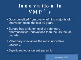 Innovation in VMP’s Dogs benefited from overwhelming majority of innovation focus the last 10 years. Europe has a higher level of veterinary pharmaceutical innovations than the US the last decade. Veterinary specialties the most innovative category. Significant focus on anti parasitic. Vetnosis 2010 