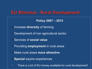 Policy 2007 – 2013 Increase  diversity  of farming Development of non agricultural sector Services of  social value Providing  employment  in rural areas Make rural areas  more attractive   Special  equine experiences There is a lot of EU money available for rural development! EU Stimulus - Rural Development 