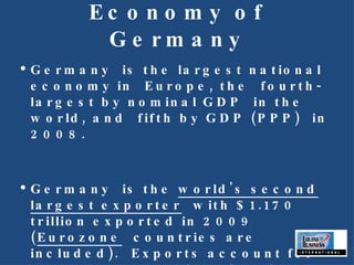 Economy of Germany Germany is the largest national economy in Europe, the fourth-largest by nominal GDP in the world, and fifth by GDP (PPP) in 2008.  Germany is the  world's second largest exporter  with $1.170 trillion exported in 2009 ( Eurozone  countries are included). Exports account for more than one-third of national output.  