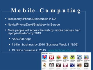 Mobile Computing Blackberry/iPhone/Droid//Nokia in NA Nokia/iPhone/Droid/Blackbery in Europe More people will access the web by mobile devises than laptops/desktops by 2013. >200,000 Apps 4 billion business by 2010 (Business Week 11/2/09) 13 billion business in 2013  www.techcrunch.com 