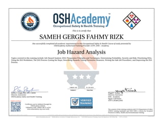This is to certify that
SAMEH GERGIS FAHMY RIZK
Has successfully completed all academic requirements in this Occupational Safety & Health Course of study presented by
OSHAcademy Authorized Training Provider (ATP), EHS – Academy.
Job Hazard Analysis
Topics covered in this training include: Job Hazard Analysis (JHA) Preparation Principles and Techniques, Determining Probability, Severity and Risk, Prioritizing JHAs,
Using the JHA Worksheet, The JHA Process (Listing the Steps, Describing Hazards, Listing Preventive Measures, Writing the Safe Job Procedure), and Improving the JHA
Process.
Steven J. Geigle, MA, CET, CSHM
Director, Instructior
OSHAcademy Safety and Health Training
Wagdi F. Seffain
Director, Instructor
EHS – Academy
Egypt, Gulf States
ATP #: 20100122WS
128020-100 01-30-2019
Student # Issue Date
Validate Certificate
Certificates can be validated through the
OSHAcademy website.
Validation Code: 128020-100-51-ac5c3
www.oshacademy-atp.com/verify
Certificate ID: 128020-100-51-190130 • GENUINE • 128020-100 • 01.30.2019 • 51-706 • AUTHENTIC • 128020-100 • 01.30.2019 • 51-706 • ORIGINAL • 128020-100 • 01.30.2019 • 51-706 •
The content of this training conforms with U.S Department of Labor
(OSHA) training standards and ANSI Z490.1, Criteria for Accepted
Practices in Safety, Health and Environmental Training.
 