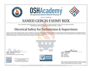 This is to certify that
SAMEH GERGIS FAHMY RIZK
Has successfully completed all academic requirements in this Occupational Safety & Health Course of study presented by
OSHAcademy Authorized Training Provider (ATP), EHS – Academy.
Electrical Safety for Technicians & Supervisors
Topics covered in this training include: Nature of Electricity; Dangers of Electrical Shock; Electrical Burns; Electrical Safety Model; Recognizing and Controlling Hazards;
Evaluating Your Risk; Safe Work Environments; Lockout/Tagout (LOTO); Working on Live Circuits; Live-Work Safe Practices; Hand and Power Tool Safety; Electrical
Protective Equipment; and Ground Fault Circuit Interrupter (GFCI) Protection.
Steven J. Geigle, MA, CET, CSHM
Director, Instructior
OSHAcademy Safety and Health Training
Wagdi F. Seffain
Director, Instructor
EHS – Academy
Egypt, Gulf States
ATP #: 20100122WS
128020-100 02-01-2019
Student # Issue Date
Validate Certificate
Certificates can be validated through the
OSHAcademy website.
Validation Code: 128020-100-60-ca5ac
www.oshacademy-atp.com/verify
Certificate ID: 128020-100-60-190201 • GENUINE • 128020-100 • 02.01.2019 • 60-715 • AUTHENTIC • 128020-100 • 02.01.2019 • 60-715 • ORIGINAL • 128020-100 • 02.01.2019 • 60-715 •
The content of this training conforms with U.S Department of Labor
(OSHA) training standards and ANSI Z490.1, Criteria for Accepted
Practices in Safety, Health and Environmental Training.
 
