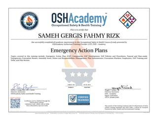 This is to certify that
SAMEH GERGIS FAHMY RIZK
Has successfully completed all academic requirements in this Occupational Safety & Health Course of study presented by
OSHAcademy Authorized Training Provider (ATP), EHS – Academy.
Emergency Action Plans
Topics covered in this training include: Emergency Action Plan (EAP) Components, EAP Development, EAP Policies and Procedures, Natural and Man-made
Emergencies, Evacuation Routes, Assembly Areas, Duties and Responsibilities (Management, Plan Administrator, Evacuation Wardens, Employees), EAP Training and
Drills, and Plan Review.
Steven J. Geigle, MA, CET, CSHM
Director, Instructior
OSHAcademy Safety and Health Training
Wagdi F. Seffain
Director, Instructor
EHS – Academy
Egypt, Gulf States
ATP #: 20100122WS
128020-100 02-04-2019
Student # Issue Date
Validate Certificate
Certificates can be validated through the
OSHAcademy website.
Validation Code: 128020-100-62-f436b
www.oshacademy-atp.com/verify
Certificate ID: 128020-100-62-190204 • GENUINE • 128020-100 • 02.04.2019 • 62-717 • AUTHENTIC • 128020-100 • 02.04.2019 • 62-717 • ORIGINAL • 128020-100 • 02.04.2019 • 62-717 •
The content of this training conforms with U.S Department of Labor
(OSHA) training standards and ANSI Z490.1, Criteria for Accepted
Practices in Safety, Health and Environmental Training.
 