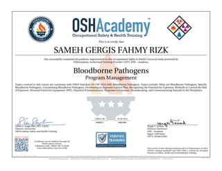 This is to certify that
SAMEH GERGIS FAHMY RIZK
Has successfully completed all academic requirements in this Occupational Safety & Health Course of study presented by
OSHAcademy Authorized Training Provider (ATP), EHS – Academy.
Bloodborne Pathogens
Program Management
Topics covered in this course are consistent with OSHA Standard 29 CFR 1910.1030, Bloodborne Pathogens. Topics include: What are Bloodborne Pathogens, Specific
Bloodborne Pathogens, Transmitting Bloodborne Pathogens, Developing an Exposure Control Plan, Recognizing the Potential for Exposure, Methods to Control the Risk
of Exposure, Personal Protective Equipment (PPE), Hepatitis B Immunization, Response to Exposure, Housekeeping, and Communicating Hazards in the Workplace.
Steven J. Geigle, MA, CET, CSHM
Director, Instructior
OSHAcademy Safety and Health Training
Wagdi F. Seffain
Director, Instructor
EHS – Academy
Egypt, Gulf States
ATP #: 20100122WS
128020-100 02-08-2019
Student # Issue Date
Validate Certificate
Certificates can be validated through the
OSHAcademy website.
Validation Code: 128020-100-74-05afb
www.oshacademy-atp.com/verify
Certificate ID: 128020-100-74-190208 • GENUINE • 128020-100 • 02.08.2019 • 74-755 • AUTHENTIC • 128020-100 • 02.08.2019 • 74-755 • ORIGINAL • 128020-100 • 02.08.2019 • 74-755 •
The content of this training conforms with U.S Department of Labor
(OSHA) training standards and ANSI Z490.1, Criteria for Accepted
Practices in Safety, Health and Environmental Training.
 