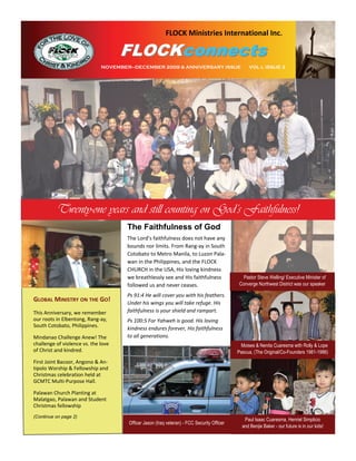 FLOCK Ministries International Inc.

                                      FLOCKconnects
                              NOVEMBER—DECEMBER 2009 & ANNIVERSARY ISSUE                         VOL I, ISSUE 3




          Twenty-one years and still counting on God’s Faithfulness!
                                      The Faithfulness of God
                                      The Lord’s faithfulness does not have any 
                                      bounds nor limits. From Rang‐ay in South 
                                      Cotobato to Metro Manila, to Luzon Pala‐
                                      wan in the Philippines, and the FLOCK 
                                      CHURCH in the USA, His loving kindness 
                                      we breathlessly see and His faithfulness                Pastor Steve Welling/ Executive Minister of
                                      followed us and never ceases.                         Converge Northwest District was our speaker

                                      Ps 91:4 He will cover you with his feathers. 
GLOBAL MINISTRY ON THE GO!            Under his wings you will take refuge. His 
This Anniversary, we remember         faithfulness is your shield and rampart. 
our roots in Elbentong, Rang‐ay,      Ps 100:5 For Yahweh is good. His loving 
South Cotobato, Philippines.          kindness endures forever, His faithfulness 
Mindanao Challenge Anew! The          to all generations.   
challenge of violence vs. the love                                                           Moises & Nenita Cuaresma with Rolly & Lope
of Christ and kindred.                                                                      Pascua, (The Original/Co-Founders 1981-1986)
First Joint Bacoor, Angono & An‐
tipolo Worship & Fellowship and 
Christmas celebration held at 
GCMTC Multi‐Purpose Hall.

Palawan Church Planting at 
Malatgao, Palawan and Student 
Christmas fellowship  
(Continue on page 2)
                                                                                               Paul Isaac Cuaresma, Henriel Simplicio
                                      Officer Jason (Iraq veteran) - FCC Security Officer
                                                                                              and Benjie Baker - our future is in our kids!
 