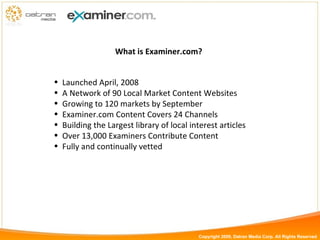 What is Examiner.com? Launched April, 2008 A Network of 90 Local Market Content Websites Growing to 120 markets by September Examiner.com Content Covers 24 Channels Building the Largest library of local interest articles Over 13,000 Examiners Contribute Content Fully and continually vetted Copyright 2009, Datran Media Corp. All Rights Reserved 