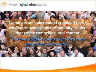 Examiners are independent credible  Experts , who are knowledgeable community insiders that create compelling local content   “ Examiners want to share what they know about their communities” Copyright 2009, Datran Media Corp. All Rights Reserved 