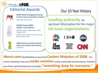About.com   listed Beliefnet as one of the  Coolest Websites of 2008 .  The criteria stated that sites must  evoke emotion  and   be memorable and stimulating.  Beliefnet was chosen specifically because it provides  "something deep for everyone." Leading authority  on spiritual information for the major  US   news organizations . WEBBY Awards 2008 People’s Voice Winner Official Nominee, Religion & Spirituality Category, 2007 Official Honoree, Best Practices for Overall Web Excellence, 2007 2008 Online Journalism Awards Winner for Online Commentary  (Large Site)  ASME National Magazine Awards Finalist "General Excellence Online“ 2002, 2004, 2006, & 2007 Editorial Awards Copyright 2009, Datran Media Corp. All Rights Reserved 