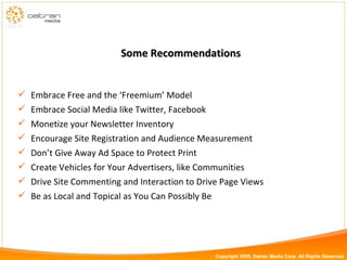 Some Recommendations Embrace Free and the ‘Freemium’ Model Embrace Social Media like Twitter, Facebook Monetize your Newsletter Inventory Encourage Site Registration and Audience Measurement Don’t Give Away Ad Space to Protect Print Create Vehicles for Your Advertisers, like Communities Drive Site Commenting and Interaction to Drive Page Views Be as Local and Topical as You Can Possibly Be Copyright 2009, Datran Media Corp. All Rights Reserved 