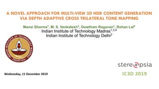 A NOVEL APPROACH FOR MULTI-VIEW 3D HDR CONTENT GENERATION
VIA DEPTH ADAPTIVE CROSS TRILATERAL TONE MAPPING
Mansi Sharma1
, M. S. Venkatesh2
, Gowtham Ragavan3
, Rohan Lal4
Indian Institute of Technology Madras1,3,4
Indian Institute of Technology Delhi2
Wednesday, 11 December 2019
 