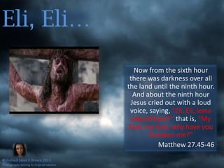Eli, Eli…Now from the sixth hour there was darkness over all the land until the ninth hour. And about the ninth hour Jesus cried out with a loud voice, saying, “Eli, Eli, lemasabachthani?” that is, “My God, my God, why have you forsaken me?”Matthew 27.45-46©Shaliach Janet E Brown 2011Photographs belong to original owners