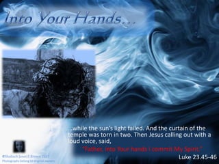 Into Your Hands……while the sun’s light failed. And the curtain of the temple was torn in two. Then Jesus calling out with a loud voice, said, “Father, into Your hands I commit My Spirit.”Luke 23.45-46©Shaliach Janet E Brown 2011Photographs belong to original owners
