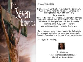Kingdom Blessings,The Seven last words also referred as the Seven cries from the cross were the words our Savior spoke during the last hours of His ministry here on earth.This is just a short presentation with scripture of those last words spoken. This presentation is available to download for your personal use, part of sermon teaching, Bible study and/or to share with others during this season of Passover.  If you have any questions or comments, do leave in the comment box below each teaching/presentation. Contact information is at the end of this presentation.Thank you for viewing,For His Glory,Shaliach [Apostle] Janet BrownChayah Ministries Global