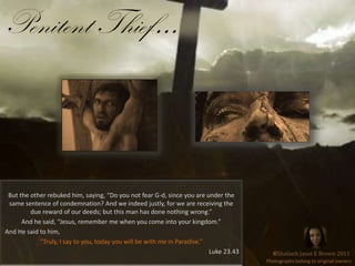 Penitent Thief…But the other rebuked him, saying, “Do you not fear G-d, since you are under the same sentence of condemnation? And we indeed justly, for we are receiving the due reward of our deeds; but this man has done nothing wrong.”And he said, “Jesus, remember me when you come into your kingdom.”  And He said to him, “Truly, I say to you, today you will be with me in Paradise.”Luke 23.43©Shaliach Janet E Brown 2011Photographs belong to original owners