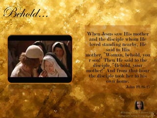 Behold…When Jesus saw His mother and the disciple whom He loved standing nearby, He said to His mother, “Woman, behold, your son!” Then He said to the disciple, “Behold, your mother!” And from that hour the disciple took her to his own home.John 19.26-27©Shaliach Janet E Brown 2011Photographs belong to original owners