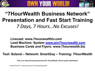 “7HourWealth Business Network”
Presentation and Fast Start Training
     7 Days, 7 Hours…No Excuses!

     Livecast: www.7hourwealthtv.com
     Lead Machine: System www.join7hourwealth.com
     Business Cards and Flyers: www.7hourwealth.biz

Tool: Solavei – Network: SmartGuy – Training: 7HourWealth
              This is an internal training document for 7HourWealth. Not for public distribution


    Powered by TNT - A dynamite system for exploding wealth
 
