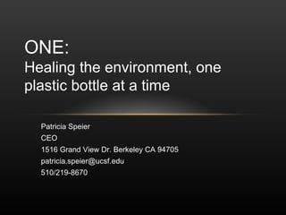 ONE:
Healing the environment, one
plastic bottle at a time

  Patricia Speier
  CEO
  1516 Grand View Dr. Berkeley CA 94705
  patricia.speier@ucsf.edu
  510/219-8670
 