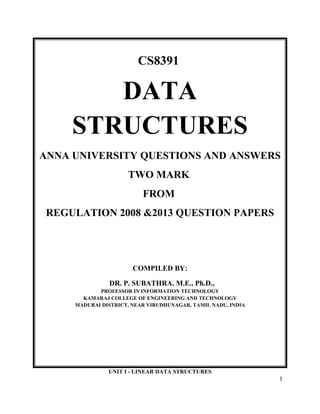 CS8391
DATA
STRUCTURES
ANNA UNIVERSITY QUESTIONS AND ANSWERS
TWO MARK
FROM
REGULATION 2008 &2013 QUESTION PAPERS
COMPILED BY:
DR. P. SUBATHRA. M.E., Ph.D.,
PROFESSOR IN INFORMATION TECHNOLOGY
KAMARAJ COLLEGE OF ENGINEERING AND TECHNOLOGY
MADURAI DISTRICT, NEAR VIRUDHUNAGAR, TAMIL NADU, INDIA
UNIT I - LINEAR DATA STRUCTURES
1
 