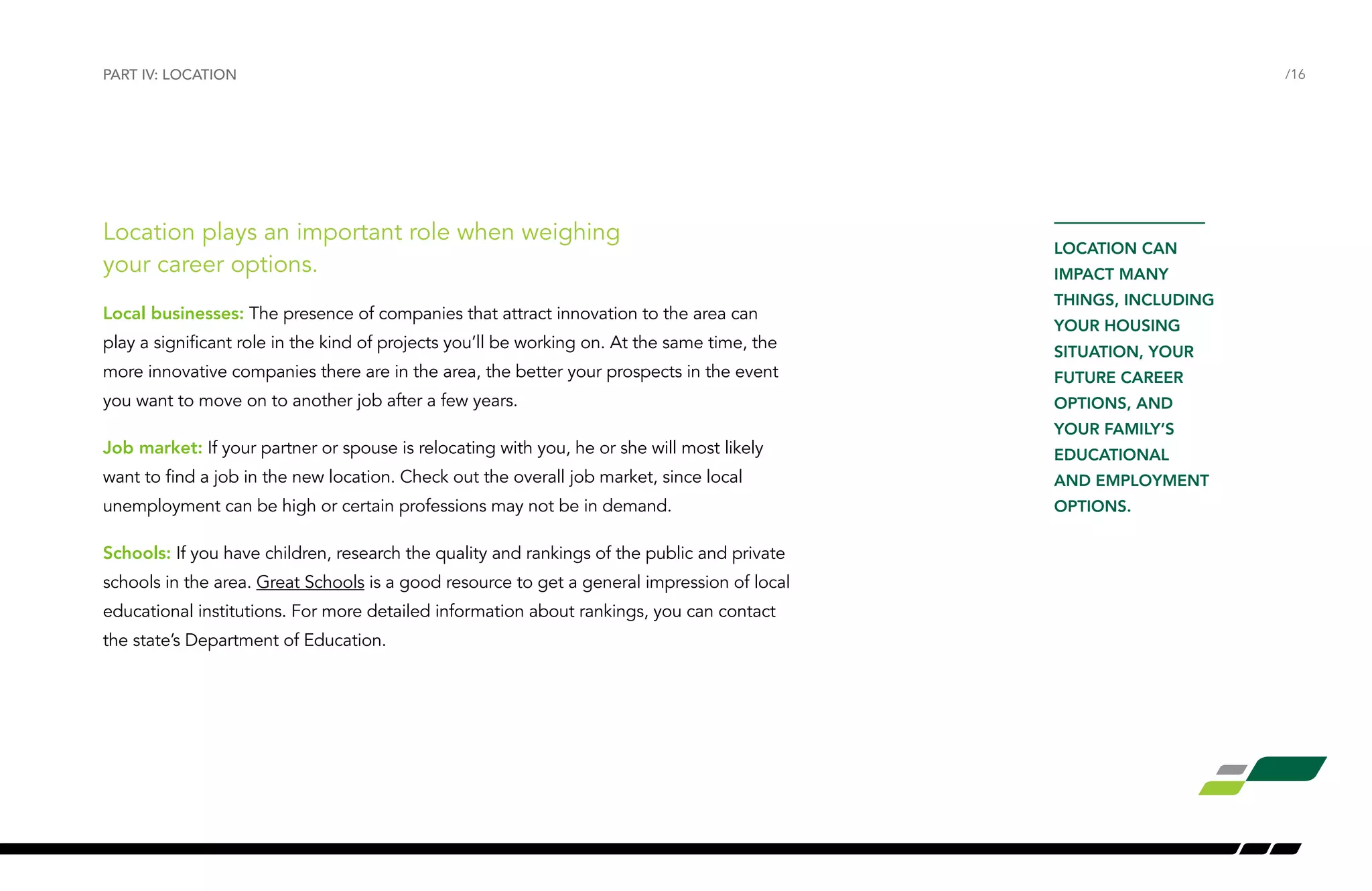 Location plays an important role when weighing
your career options.
Local businesses: The presence of companies that attract innovation to the area can
play a significant role in the kind of projects you’ll be working on. At the same time, the
more innovative companies there are in the area, the better your prospects in the event
you want to move on to another job after a few years.
Job market: If your partner or spouse is relocating with you, he or she will most likely
want to find a job in the new location. Check out the overall job market, since local
unemployment can be high or certain professions may not be in demand.
Schools: If you have children, research the quality and rankings of the public and private
schools in the area. Great Schools is a good resource to get a general impression of local
educational institutions. For more detailed information about rankings, you can contact
the state’s Department of Education.
PART IV: LOCATION /16
LOCATION CAN
IMPACT MANY
THINGS, INCLUDING
YOUR HOUSING
SITUATION, YOUR
FUTURE CAREER
OPTIONS, AND
YOUR FAMILY’S
EDUCATIONAL
AND EMPLOYMENT
OPTIONS.
 