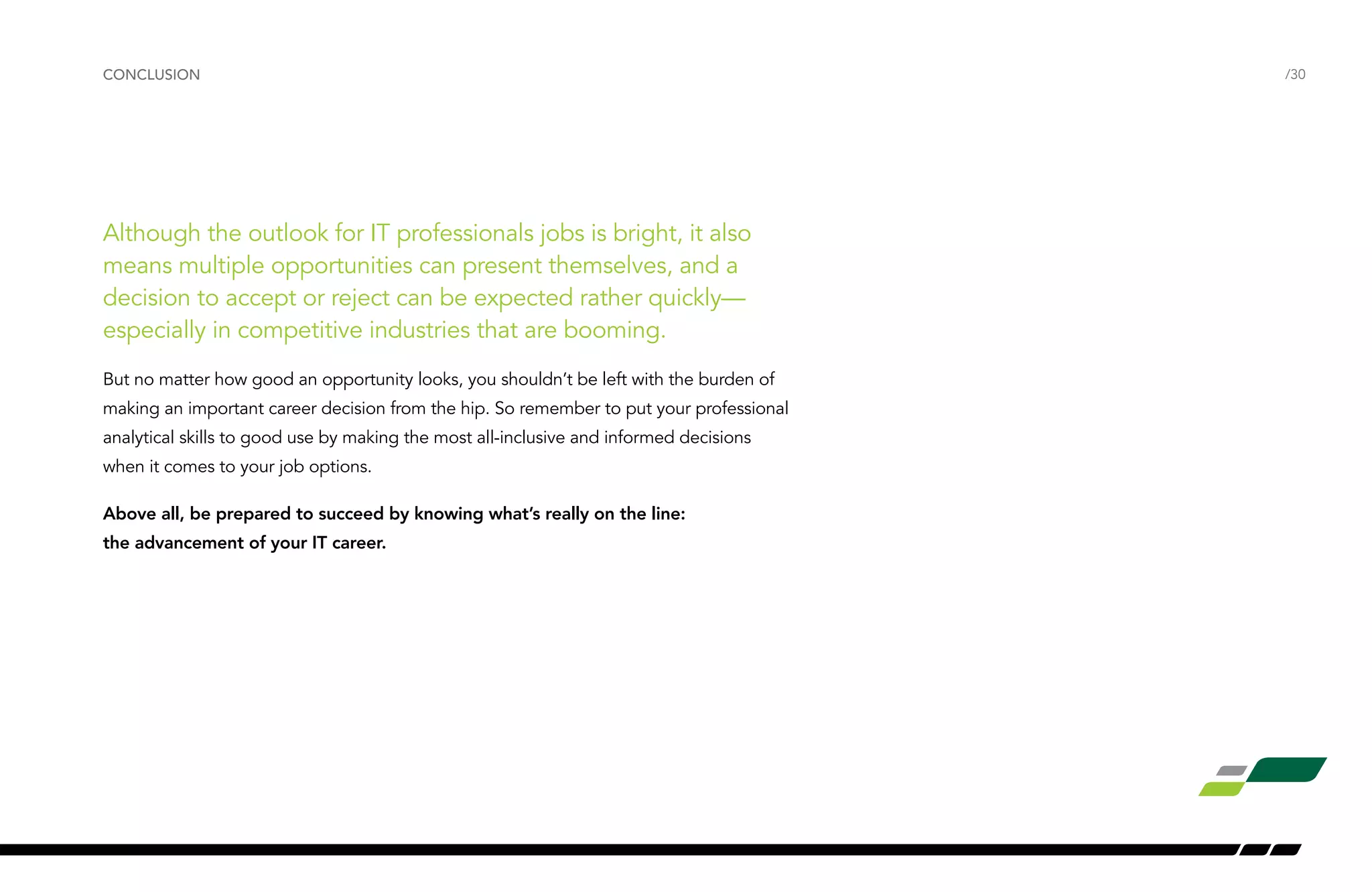 Although the outlook for IT professionals jobs is bright, it also
means multiple opportunities can present themselves, and a
decision to accept or reject can be expected rather quickly—
especially in competitive industries that are booming.
But no matter how good an opportunity looks, you shouldn’t be left with the burden of
making an important career decision from the hip. So remember to put your professional
analytical skills to good use by making the most all-inclusive and informed decisions
when it comes to your job options.
Above all, be prepared to succeed by knowing what’s really on the line:
the advancement of your IT career.
/30CONCLUSION
 