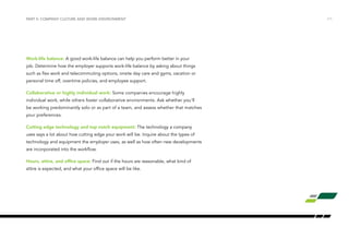 /11
Work-life balance: A good work-life balance can help you perform better in your
job. Determine how the employer supports work-life balance by asking about things
such as flex work and telecommuting options, onsite day care and gyms, vacation or
personal time off, overtime policies, and employee support.
Collaborative or highly individual work: Some companies encourage highly
individual work, while others foster collaborative environments. Ask whether you’ll
be working predominantly solo or as part of a team, and assess whether that matches
your preferences.
Cutting edge technology and top notch equipment: The technology a company
uses says a lot about how cutting edge your work will be. Inquire about the types of
technology and equipment the employer uses, as well as how often new developments
are incorporated into the workflow.
Hours, attire, and office space: Find out if the hours are reasonable, what kind of
attire is expected, and what your office space will be like.
PART II: COMPANY CULTURE AND WORK ENVIRONMENT
 