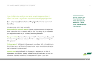 How challenging a job is and what growth opportunities it
offers can have a significant impact on how engaged you are.
Some companies are better suited to challenging work and career advancement
than others.
Let’s take a closer look at what to consider:
Responsibilities in relation to skill set: Evaluate your responsibilities and day-to-day
duties in relation to your skill sets and what you want to be doing. Do you understand
your responsibilities and are you capable of performing them well?
Management style: Consider what management style works best for you. Do you work
best when managed hands-on or do you flourish in a highly autonomous setting with
little guidance?
Challenging work: Will the role challenge you to expand your skills and capabilities in a
direction you want to go? Does it offer opportunities for you to contribute in a manner
that brings projects to the next level?
Impactful work: Find out whether the projects you’ll be working on will have an
impact within your company, industry, and even society as a whole. Will you have the
opportunity to work on projects that can affect the status quo in a good way?
PART III: JOB CHALLENGE AND GROWTH OPPORTUNITIES /13
BEFORE COMMITTING
TO A POSITION, IT’S
ADVISABLE TO LEARN
ABOUT THE CAREER
PATHS OFFERED WITHIN
THE COMPANY.
 