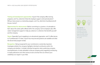 Two-thirds of
IT professionals
consider training
and development
opportunities when
choosing between
two jobs.
Training and development opportunities: Inquire if the company offers training
programs, and if so, what kind. Does the employer support continued education?
Will you have access to a mentorship program, and if so, what kind of professional will
be your mentor?
Opportunities for advancement: Before committing to a position, it’s advisable to
learn about the career paths offered within the company. Some employers also offer
career management support to help you advance in a direction that benefits yourself
and the company.
Tenure: Especially if you’re applying to an educational organization, ask if it offers tenure
to IT professionals. If it does, inquire how many tenured positions are available and what
the tenure-track program entails.
Recognition: Being recognized for your contributions is extremely important.
Investigate whether the company highlights individual contributions within the
company and whether it includes individual recognition when publicizing company
accomplishments. It’s also advisable to discuss company policy regarding contributing
to trade publications and other extracurricular activities that can enhance your
credibility as an expert in your field.
/14PART III: JOB CHALLENGE AND GROWTH OPPORTUNITIES
 