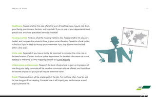 Healthcare: Assess whether the area offers the level of healthcare you require. Are there
good family practitioners, dentists, and hospitals? If you or one of your dependents need
special care, are those specialized services available?
Housing market: Find out what the housing market is like. Assess whether it’s a buyer’s
market, and compare the prices to those in your current location. Speak to a local realtor
to find out if you’re likely to recoup your investment if you buy a home now and sell
within a few years.
Crime rate: Especially if you have a family, it’s important to consider the crime rate in
the new location. Contact the local police department for detailed information on crime
statistics or reference a crime-mapping website like Crime Reports.
Infrastructure and commute: Research the local infrastructure to gain an impression of
how long your daily commute will be, whether commuter rails are offered, and how close
the nearest airport is if your job will require extensive travel.
Travel: If business travel will be a large part of the job, find out how often, how far, and
for how long you’ll be traveling. Consider how it will impact your performance as well
as your personal life.
/17PART IV: LOCATION
 