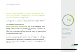 According to the
2014 Kelly Global
Workforce Index, 38%
of IT professionals
considered global
opportunities when
choosing between
two jobs.
With the current worldwide shortage of IT professionals and a
quickly rising demand, there are likely to be increasingly more
international opportunities available.
Yet however alluring the career benefits, international relocation should be properly
evaluated to ensure positive consequences for both your career and personal life.
Take the following points into account:
Regional business climate and opportunities: Study the specific area where the job
is located to determine whether the business climate is positive for your career. Is it a
region known for innovation and important work? Will you have access to resources or
opportunities you otherwise wouldn’t have? Will you be working with professionals who
can help move your career forward?
Geopolitical considerations: National and international politics can have a significant
impact on everything from the type of projects you’ll work on to how safe you and your
family feel. Investigate the destination country’s domestic and international political
situation, as well as its relationship to your country of origin, to gain an impression of the
political situation.
/19PART V: GLOBAL OPPORTUNITIES
38%
 