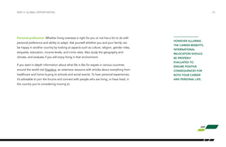 Personal preference: Whether living overseas is right for you or not has a lot to do with
personal preference and ability to adapt. Ask yourself whether you and your family can
be happy in another country by looking at aspects such as culture, religion, gender roles,
etiquette, education, income levels, and crime rates. Also study the geography and
climate, and evaluate if you will enjoy living in that environment.
If you want in-depth information about what life is like for expats in various countries
around the world visit Expatica, an extensive resource with articles about everything from
healthcare and home buying to schools and social events. To hear personal experiences,
it’s advisable to join the forums and connect with people who are living, or have lived, in
the country you’re considering moving to.
/20PART V: GLOBAL OPPORTUNITIES
HOWEVER ALLURING
THE CAREER BENEFITS,
INTERNATIONAL
RELOCATION SHOULD
BE PROPERLY
EVALUATED TO
ENSURE POSITIVE
CONSEQUENCES FOR
BOTH YOUR CAREER
AND PERSONAL LIFE.
 