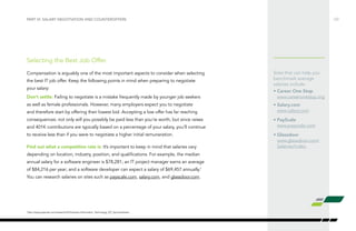 Sites that can help you
benchmark average
salaries include:
•	Career One Stop
www.careeronestop.org
•	Salary.com
www.salary.com
• PayScale
www.payscale.com
• Glassdoor
www.glassdoor.com/
Salaries/index.
Selecting the Best Job Offer.
Compensation is arguably one of the most important aspects to consider when selecting
the best IT job offer. Keep the following points in mind when preparing to negotiate
your salary:
Don’t settle: Failing to negotiate is a mistake frequently made by younger job seekers
as well as female professionals. However, many employers expect you to negotiate
and therefore start by offering their lowest bid. Accepting a low offer has far reaching
consequences: not only will you possibly be paid less than you’re worth, but since raises
and 401K contributions are typically based on a percentage of your salary, you’ll continue
to receive less than if you were to negotiate a higher initial remuneration.
Find out what a competitive rate is: It’s important to keep in mind that salaries vary
depending on location, industry, position, and qualifications. For example, the median
annual salary for a software engineer is $78,281; an IT project manager earns an average
of $84,216 per year; and a software developer can expect a salary of $69,457 annually.1
You can research salaries on sites such as payscale.com, salary.com, and glassdoor.com.
/22PART VI: SALARY NEGOTIATION AND COUNTEROFFERS
1
http://www.payscale.com/research/US/Industry=Information_Technology_(IT)_Services/Salary
 