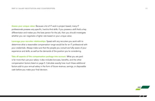 Assess your unique value: Because a lot of IT work is project based, many IT
professionals possess very specific, hard-to-find skills. If you possess a skill that’s a key
differentiator and makes you the best person for the job, then you should investigate
whether you can negotiate a higher rate based on your unique value.
Leverage your recruiter relationships: Speak with any recruiters you work with to
determine what a reasonable compensation range would be for an IT professional with
your credentials. Always make sure that the people you consult are fully aware of your
experience and skills, as well as the demands of the position you’re considering.
Take all aspects of the compensation package into account. What you are paid
is far more than just your salary: it also includes bonuses, benefits, and the other
compensation factors listed on page 5. Calculate exactly how much these additional
factors add to your annual salary in the form of future revenue, savings, or disposable
cash before you make your final decision.
/23PART VI: SALARY NEGOTIATION AND COUNTEROFFERS
 