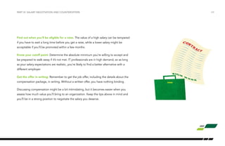 Find out when you’ll be eligible for a raise. The value of a high salary can be tempered
if you have to wait a long time before you get a raise, while a lower salary might be
acceptable if you’ll be promoted within a few months.
Know your cutoff point: Determine the absolute minimum you’re willing to accept and
be prepared to walk away if it’s not met. IT professionals are in high demand, so as long
as your salary expectations are realistic, you’re likely to find a better alternative with a
different employer.
Get the offer in writing: Remember to get the job offer, including the details about the
compensation package, in writing. Without a written offer, you have nothing binding.
Discussing compensation might be a bit intimidating, but it becomes easier when you
assess how much value you’ll bring to an organization. Keep the tips above in mind and
you’ll be in a strong position to negotiate the salary you deserve.
/24PART VI: SALARY NEGOTIATION AND COUNTEROFFERS
 