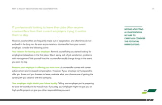 IT professionals looking to leave their jobs often receive
counteroffers from their current employers trying to entice
them to stay.
However, counteroffers are frequently made out of desperation, and oftentimes do not
end well in the long run. As soon as you receive a counteroffer from your current
employer, consider the following points:
Your reasons for leaving your employer: Remind yourself why you started looking for
employment elsewhere in the first place. Was it salary, lack of job satisfaction, problems
with management? Ask yourself how the counteroffer would change things in the event
you were to stay.
Reasons your employer is offering you more now: A counteroffer comes with career
advancement and increased compensation. However, if your employer isn’t prepared to
offer you those until you threaten to leave, evaluate what your chances are of getting the
career path you deserve with this company.
Your employer might doubt your future loyalty: Telling your employer you’re preparing
to leave isn’t conducive to mutual trust. If you stay, your employer might not put you on
high-profile projects or give you other responsibilities you want.
/25PART VI: SALARY NEGOTIATION AND COUNTEROFFERS
BEFORE ACCEPTING
A COUNTEROFFER,
BE SURE TO
CAREFULLY CONSIDER
THE POTENTIAL
RAMIFICATIONS.
 