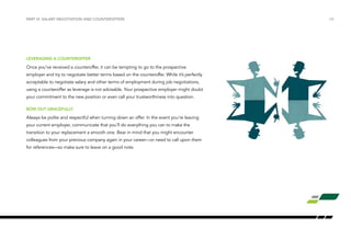 LEVERAGING A COUNTEROFFER
Once you’ve received a counteroffer, it can be tempting to go to the prospective
employer and try to negotiate better terms based on the counteroffer. While it’s perfectly
acceptable to negotiate salary and other terms of employment during job negotiations,
using a counteroffer as leverage is not advisable. Your prospective employer might doubt
your commitment to the new position or even call your trustworthiness into question.
BOW OUT GRACEFULLY
Always be polite and respectful when turning down an offer. In the event you’re leaving
your current employer, communicate that you’ll do everything you can to make the
transition to your replacement a smooth one. Bear in mind that you might encounter
colleagues from your previous company again in your career—or need to call upon them
for references—so make sure to leave on a good note.
/26PART VI: SALARY NEGOTIATION AND COUNTEROFFERS
 