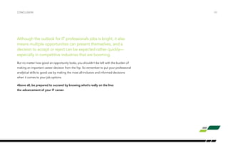 Although the outlook for IT professionals jobs is bright, it also
means multiple opportunities can present themselves, and a
decision to accept or reject can be expected rather quickly—
especially in competitive industries that are booming.
But no matter how good an opportunity looks, you shouldn’t be left with the burden of
making an important career decision from the hip. So remember to put your professional
analytical skills to good use by making the most all-inclusive and informed decisions
when it comes to your job options.
Above all, be prepared to succeed by knowing what’s really on the line:
the advancement of your IT career.
/30CONCLUSION
 