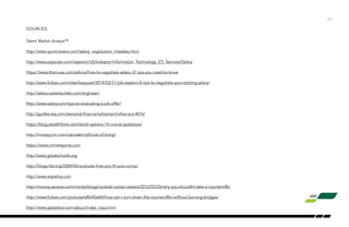 SOURCES:
Talent Market Analyst™
http://www.quintcareers.com/salary_negotiation_mistakes.html
http://www.payscale.com/research/US/Industry=Information_Technology_(IT)_Services/Salary
https://www.themuse.com/advice/how-to-negotiate-salary-37-tips-you-need-to-know
http://www.forbes.com/sites/lisaquast/2014/03/31/job-seekers-8-tips-to-negotiate-your-starting-salary/
http://salary.careerbuilder.com/engineer/
http://www.salary.com/tips-on-evaluating-a-job-offer/
http://guides.wsj.com/personal-finance/retirement/what-is-a-401k/
https://blog.wealthfront.com/stock-options-14-crucial-questions/
http://money.cnn.com/calculator/pf/cost-of-living/
https://www.crimereports.com
http://www.greatschools.org
http://blogs.hbr.org/2009/05/evaluate-how-you-fit-your-comp/
http://www.expatica.com
http://money.usnews.com/money/blogs/outside-voices-careers/2012/03/26/why-you-shouldnt-take-a-counteroffer
http://www.forbes.com/pictures/efkk45ellkf/how-can-i-turn-down-the-counteroffer-without-burning-bridges/
http://www.glassdoor.com/about/index_input.htm
/31
 