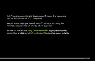 /32/32
Kelly®
has the connections to develop your IT career. Our customers
include 98% of Fortune 100™
companies.
We put a new employee to work every 33 seconds, and every four
minutes one gets hired full-time by a Kelly customer.
Search for jobs on our Kelly Career Network®
, sign up for monthly
career tips, or visit www.kellyservices.us/ITcareers for career insights. 	
 