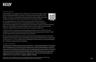 EXIT
This information may not be published, broadcast, sold, or otherwise distributed without prior written permission from the authorized party.
All trademarks are property of their respective owners. An Equal Opportunity Employer. © 2015 Kelly Services, Inc.
ABOUT KELLY SERVICES®
As a global leader in providing workforce solutions, Kelly Services, Inc. (Nasdaq: KELYA, KELYB) and its subsidiaries,
offer a comprehensive array of outsourcing and consulting services as well as world-class staffing on a temporary,
temporary-to-hire, and direct-hire basis. Kelly®
has a role in managing employment opportunities for more than one
million workers around the globe by employing 550,000 of these individuals directly with the remaining workers
engaged through its talent supply chain network of supplier partners. Revenue in 2014 was $5.6 billion. Visit
kellyservices.com and connect with us on Facebook, LinkedIn, and Twitter.
ABOUT THE AUTHOR
DOUGLAS PAULO is vice president Center of Excellence and IT Product Group leader for Kelly
Services, (Nasdaq: KELYA, KELYB) a world leader in workforce solutions headquartered in Troy,
Michigan. In his role, he is responsible for solution development, product strategy, pricing, brand
messaging and positioning as well as service development for the IT product portfolio. .
Prior to joining Kelly Services in 2012, Mr. Paulo spent 18 years with HP Enterprise Services
(formerly EDS) in IT and business process outsourcing (BPO) operations, business development,
project and client management both domestically as well as internationally. In addition, Mr. Paulo has extensive
experience in leading highly critical large scale global initiatives in service management, business process
improvement, global infrastructure, end user computing, service desk and contact center.
In addition, Mr. Paulo is recognized for his thought leadership perspective on the IT workforce and career
management. During his tenure at Kelly he has authored several content pieces pertaining to trends in IT talent
and has a quarterly column featured in Enterprise Executive publication.
Mr. Paulo received the Strategic Workforce Planning (SWP), Information Technology Infrastructure Library (ITIL)
Foundations and the Zachman Framework for Enterprise Architecture (ZIFA) certificates along with completing the
Cornell University—S.C. Johnson Graduate School of Management Executive Education for Product Management.
He is multilingual in English, Spanish and Portuguese.
 