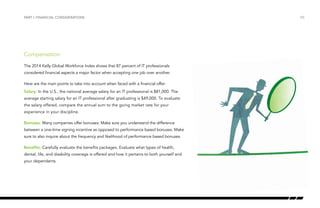 /05
Compensation
The 2014 Kelly Global Workforce Index shows that 87 percent of IT professionals
considered financial aspects a major factor when accepting one job over another.
Here are the main points to take into account when faced with a financial offer:
Salary: In the U.S., the national average salary for an IT professional is $81,000. The
average starting salary for an IT professional after graduating is $49,000. To evaluate
the salary offered, compare the annual sum to the going market rate for your
experience in your discipline.
Bonuses: Many companies offer bonuses. Make sure you understand the difference
between a one-time signing incentive as opposed to performance based bonuses. Make
sure to also inquire about the frequency and likelihood of performance based bonuses.
Benefits: Carefully evaluate the benefits packages. Evaluate what types of health,
dental, life, and disability coverage is offered and how it pertains to both yourself and
your dependents.
PART I: FINANCIAL CONSIDERATIONS
 