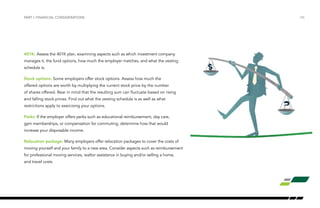 /06
401K: Assess the 401K plan, examining aspects such as which investment company
manages it, the fund options, how much the employer matches, and what the vesting
schedule is.
Stock options: Some employers offer stock options. Assess how much the
offered options are worth by multiplying the current stock price by the number
of shares offered. Bear in mind that the resulting sum can fluctuate based on rising
and falling stock prices. Find out what the vesting schedule is as well as what
restrictions apply to exercising your options.
Perks: If the employer offers perks such as educational reimbursement, day care,
gym memberships, or compensation for commuting, determine how that would
increase your disposable income.
Relocation package: Many employers offer relocation packages to cover the costs of
moving yourself and your family to a new area. Consider aspects such as reimbursement
for professional moving services, realtor assistance in buying and/or selling a home,
and travel costs.
PART I: FINANCIAL CONSIDERATIONS
 