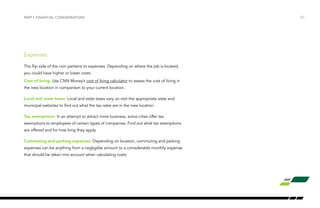 /07PART I: FINANCIAL CONSIDERATIONS
Expenses
The flip side of the coin pertains to expenses. Depending on where the job is located,
you could have higher or lower costs.
Cost of living: Use CNN Money’s cost of living calculator to assess the cost of living in
the new location in comparison to your current location.
Local and state taxes: Local and state taxes vary, so visit the appropriate state and
municipal websites to find out what the tax rates are in the new location.
Tax exemptions: In an attempt to attract more business, some cities offer tax
exemptions to employees of certain types of companies. Find out what tax exemptions
are offered and for how long they apply.
Commuting and parking expenses: Depending on location, commuting and parking
expenses can be anything from a negligible amount to a considerable monthly expense
that should be taken into account when calculating costs.
 
