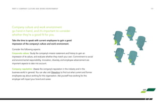 /09
Company culture and work environment
go hand in hand, and it’s important to consider
whether they’re a good fit for you.
Take the time to speak with current employees to gain a good
impression of the company’s culture and work environment.
Consider the following aspects:
Corporate values: Study the company’s mission statement and history to gain an
impression of its values, and evaluate whether they match your own. Commitment to social
and environmental responsibility, innovation, diversity, and employee advancement are
important aspects to take into account.
Company reputation: Assess the company’s reputation in the industry and in the
business world in general. You can also visit Glassdoor to find out what current and former
employees say about working for the organization. Ask yourself how working for this
employer will impact your brand and career.
PART II: COMPANY CULTURE AND WORK ENVIRONMENT
 