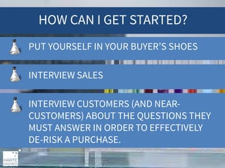 HOW CAN I GET STARTED?
PUT YOURSELF IN YOUR BUYER’S SHOES
INTERVIEW SALES
INTERVIEW CUSTOMERS (AND NEARCUSTOMERS) ABOUT THE QUESTIONS THEY
MUST ANSWER IN ORDER TO EFFECTIVELY
DE-RISK A PURCHASE.

 