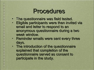 ProceduresProcedures
• TThe questionnaire was field tested.he questionnaire was field tested.
• Eligible participants were then invited viaEligible participants were then invited via
email and letter to respond to anemail and letter to respond to an
anonymous questionnaire during a twoanonymous questionnaire during a two
week window.week window.
• Reminder emails were sent every threeReminder emails were sent every three
days.days.
• The introduction of the questionnaireThe introduction of the questionnaire
explained that completion of theexplained that completion of the
questionnaire served as consent toquestionnaire served as consent to
participate in the study.participate in the study.
 