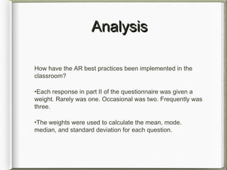 AnalysisAnalysis
How have the AR best practices been implemented in the
classroom?
•Each response in part II of the questionnaire was given a
weight. Rarely was one. Occasional was two. Frequently was
three.
•The weights were used to calculate the mean, mode.
median, and standard deviation for each question.
 